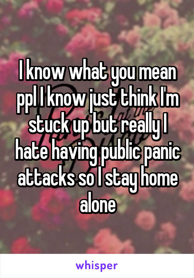 I know what you mean ppl I know just think I'm stuck up but really I hate having public panic attacks so I stay home alone