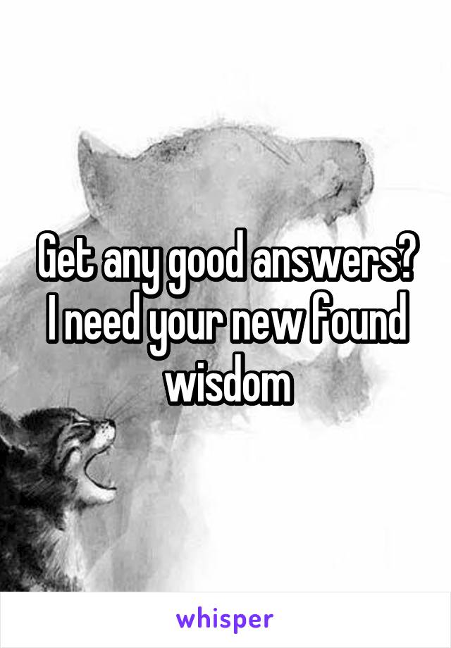 Get any good answers? I need your new found wisdom