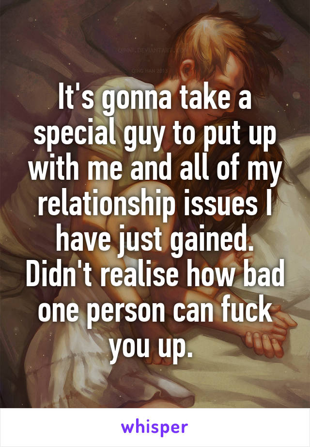 It's gonna take a special guy to put up with me and all of my relationship issues I have just gained. Didn't realise how bad one person can fuck you up. 