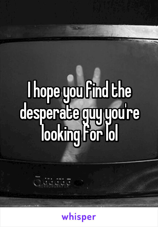 I hope you find the desperate guy you're looking for lol