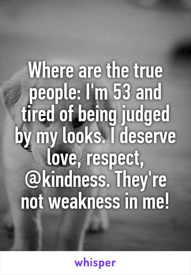 Where are the true people: I'm 53 and tired of being judged by my looks. I deserve love, respect, @kindness. They're not weakness in me!