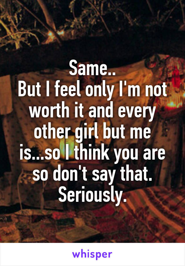 Same..
But I feel only I'm not worth it and every other girl but me is...so I think you are so don't say that. Seriously.