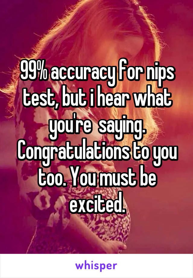 99% accuracy for nips test, but i hear what you're  saying. Congratulations to you too. You must be excited.