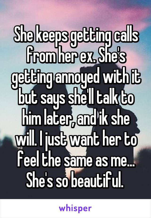 She keeps getting calls from her ex. She's getting annoyed with it but says she'll talk to him later, and ik she will. I just want her to feel the same as me... She's so beautiful. 