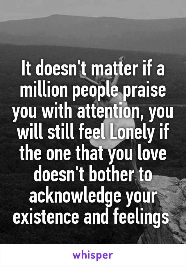 
It doesn't matter if a million people praise you with attention, you will still feel Lonely if the one that you love doesn't bother to acknowledge your existence and feelings 