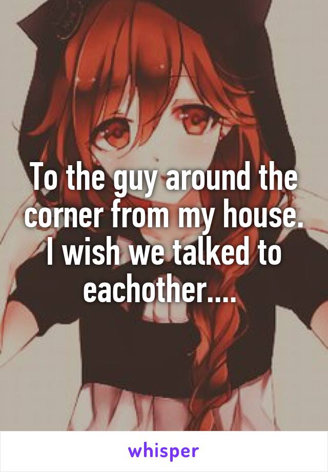 To the guy around the corner from my house. I wish we talked to eachother.... 