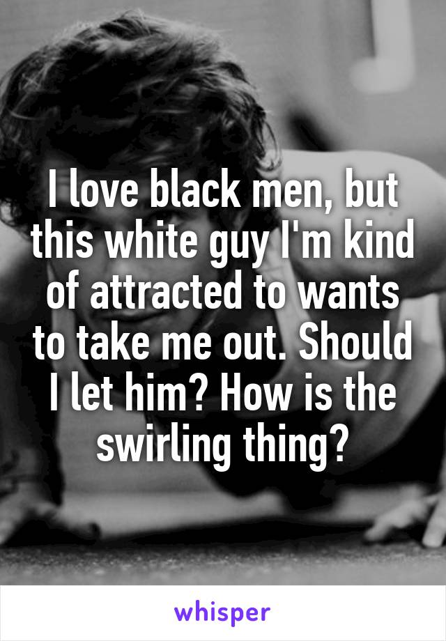 I love black men, but this white guy I'm kind of attracted to wants to take me out. Should I let him? How is the swirling thing?