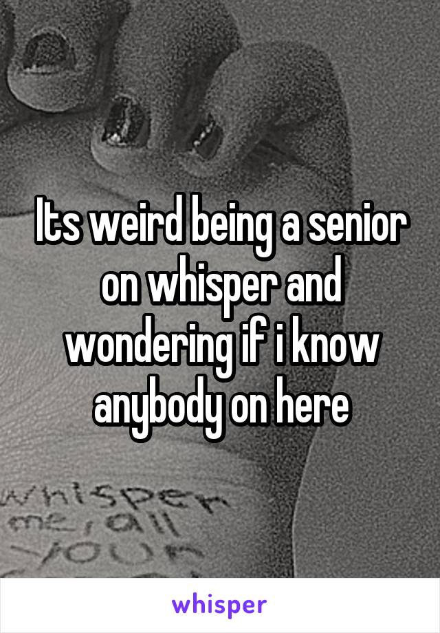 Its weird being a senior on whisper and wondering if i know anybody on here