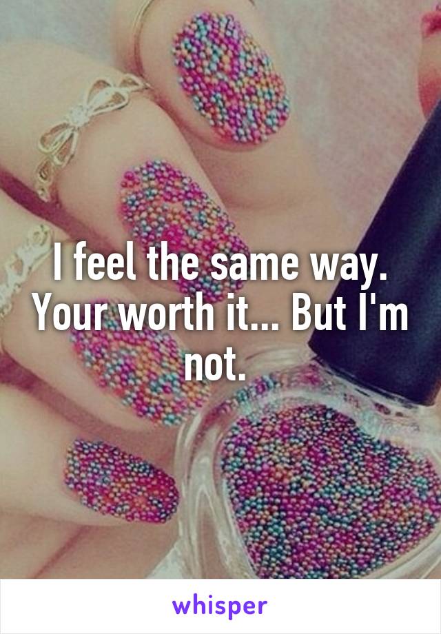 I feel the same way. Your worth it... But I'm not. 