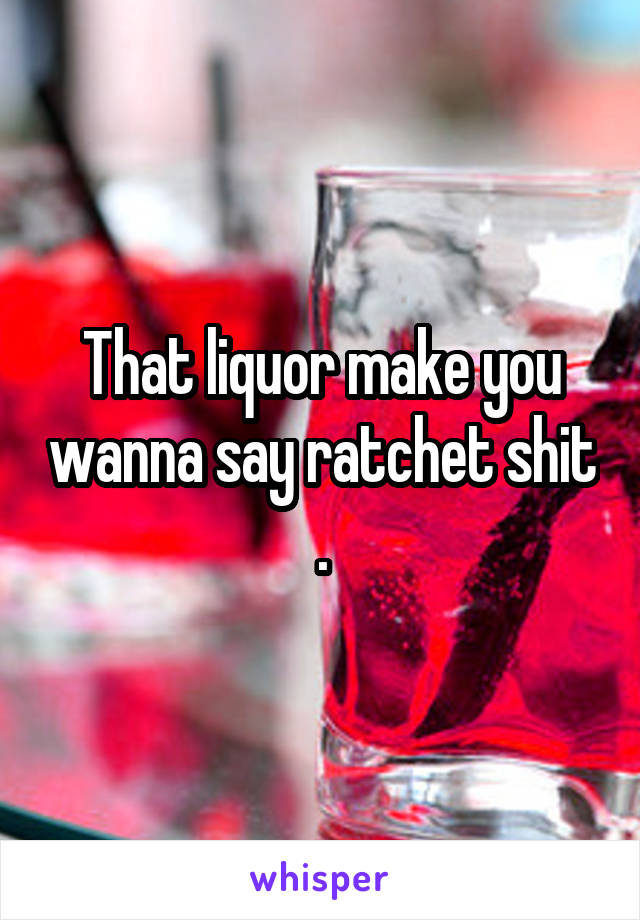 That liquor make you wanna say ratchet shit .