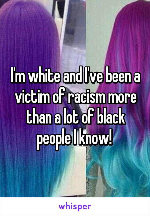 I'm white and I've been a victim of racism more than a lot of black people I know! 