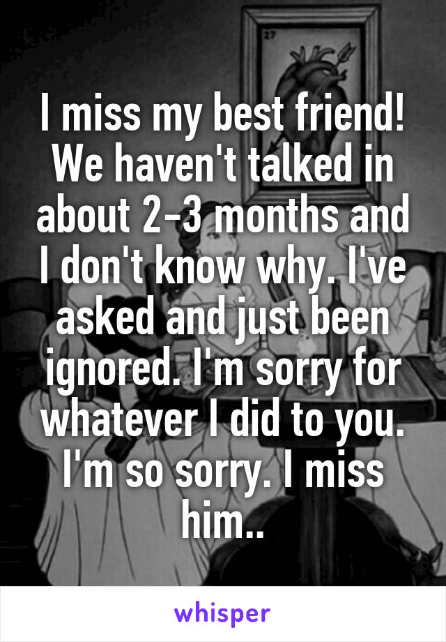 I miss my best friend! We haven't talked in about 2-3 months and I don't know why. I've asked and just been ignored. I'm sorry for whatever I did to you. I'm so sorry. I miss him..