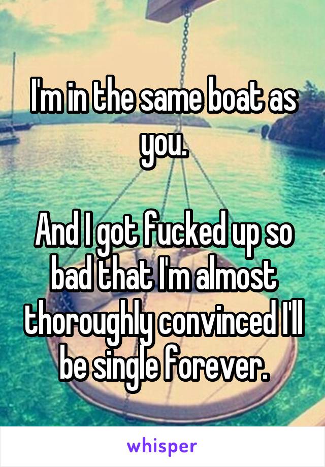 I'm in the same boat as you.

And I got fucked up so bad that I'm almost thoroughly convinced I'll be single forever.