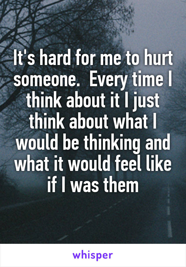 It's hard for me to hurt someone.  Every time I think about it I just think about what I would be thinking and what it would feel like if I was them
