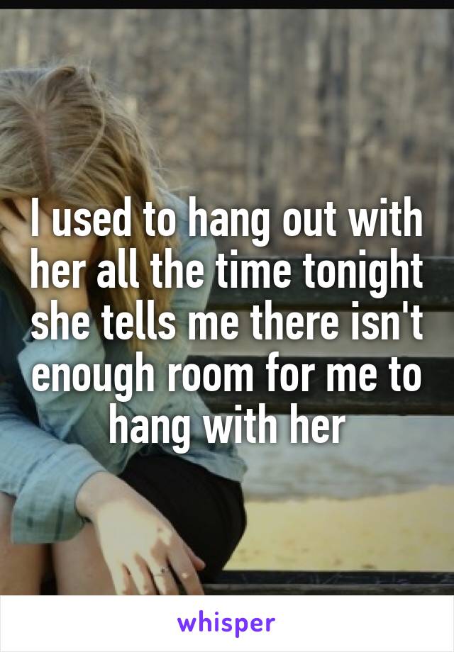 I used to hang out with her all the time tonight she tells me there isn't enough room for me to hang with her