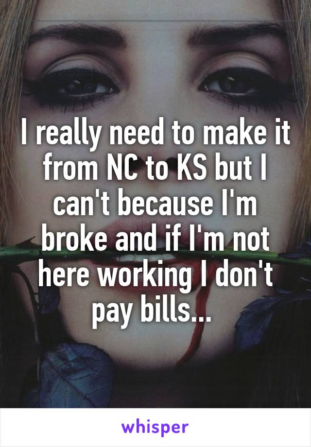 I really need to make it from NC to KS but I can't because I'm broke and if I'm not here working I don't pay bills... 