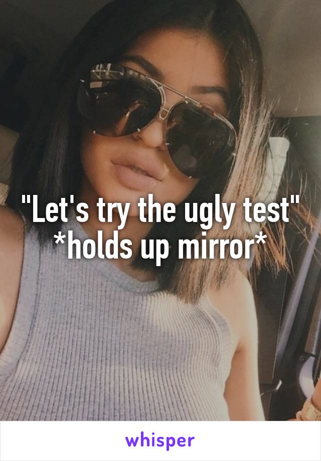 "Let's try the ugly test" *holds up mirror*