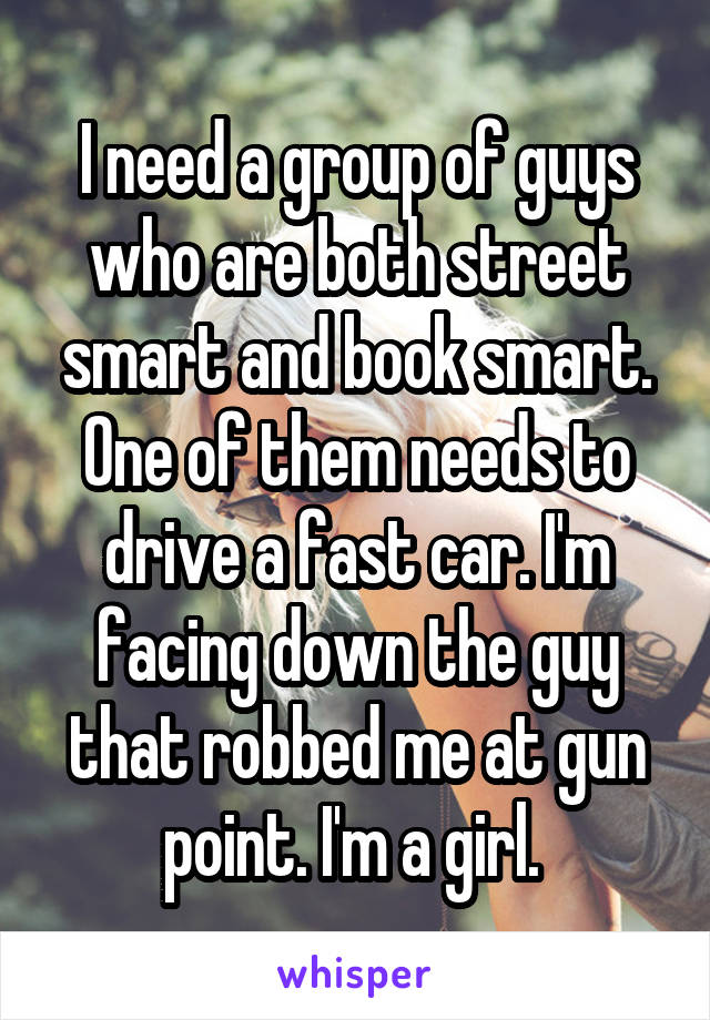 I need a group of guys who are both street smart and book smart. One of them needs to drive a fast car. I'm facing down the guy that robbed me at gun point. I'm a girl. 