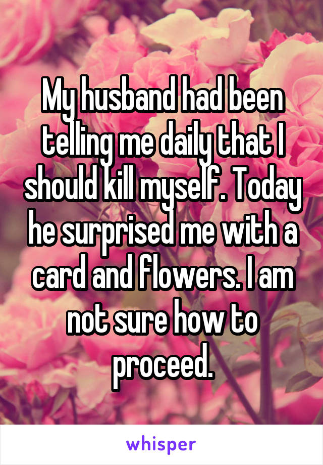 My husband had been telling me daily that I should kill myself. Today he surprised me with a card and flowers. I am not sure how to proceed.