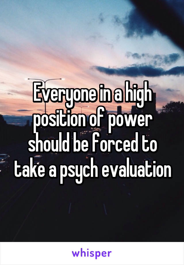 Everyone in a high position of power should be forced to take a psych evaluation