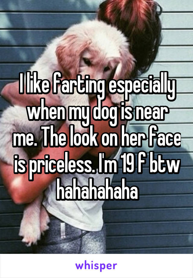 I like farting especially when my dog is near me. The look on her face is priceless. I'm 19 f btw hahahahaha