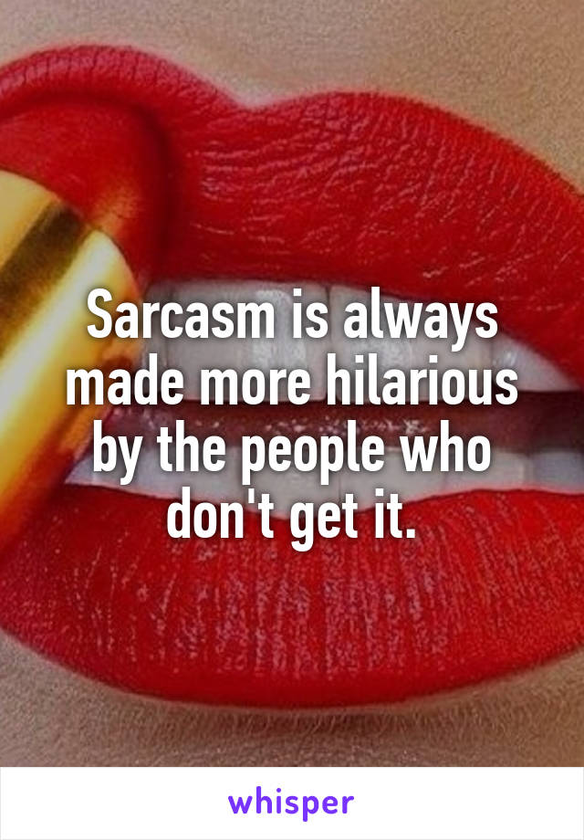 Sarcasm is always made more hilarious by the people who don't get it.