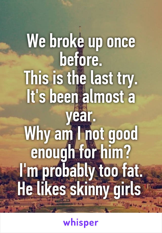 We broke up once before.
This is the last try.
It's been almost a year.
Why am I not good enough for him?
I'm probably too fat. He likes skinny girls 