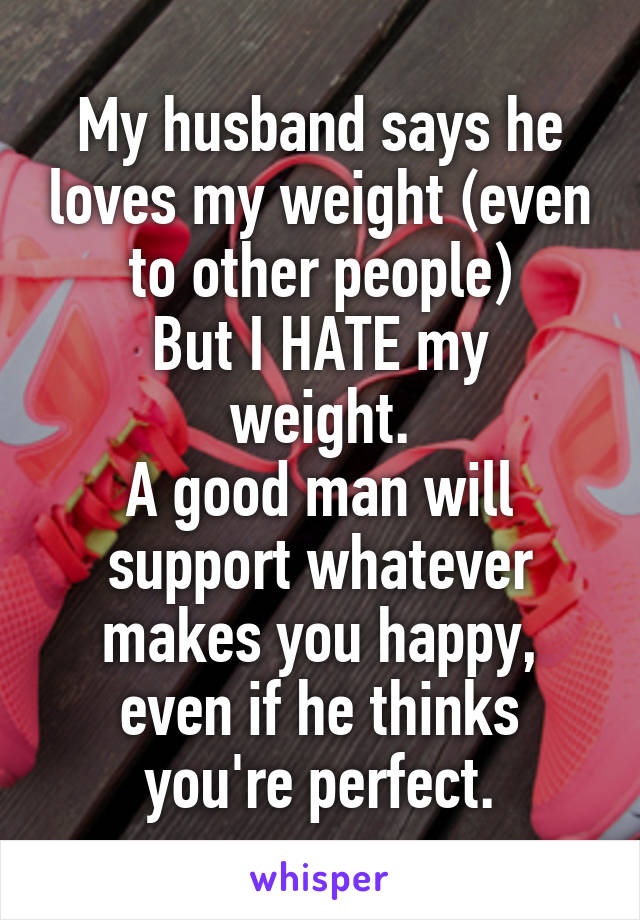 My husband says he loves my weight (even to other people)
But I HATE my weight.
A good man will support whatever makes you happy, even if he thinks you're perfect.