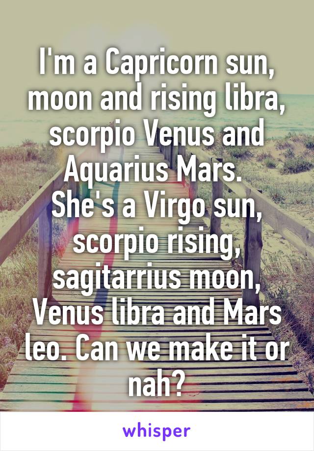 I'm a Capricorn sun, moon and rising libra, scorpio Venus and Aquarius Mars. 
She's a Virgo sun, scorpio rising, sagitarrius moon, Venus libra and Mars leo. Can we make it or nah?