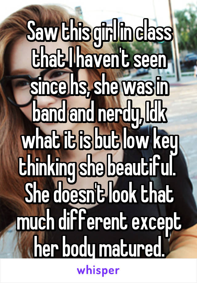 Saw this girl in class that I haven't seen since hs, she was in band and nerdy, Idk what it is but low key thinking she beautiful.  She doesn't look that much different except her body matured.