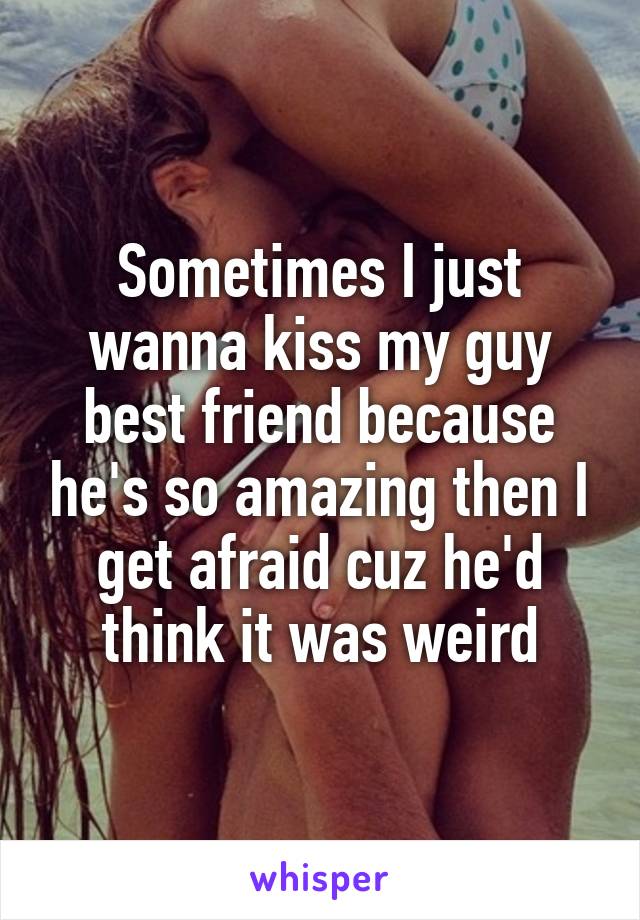 Sometimes I just wanna kiss my guy best friend because he's so amazing then I get afraid cuz he'd think it was weird