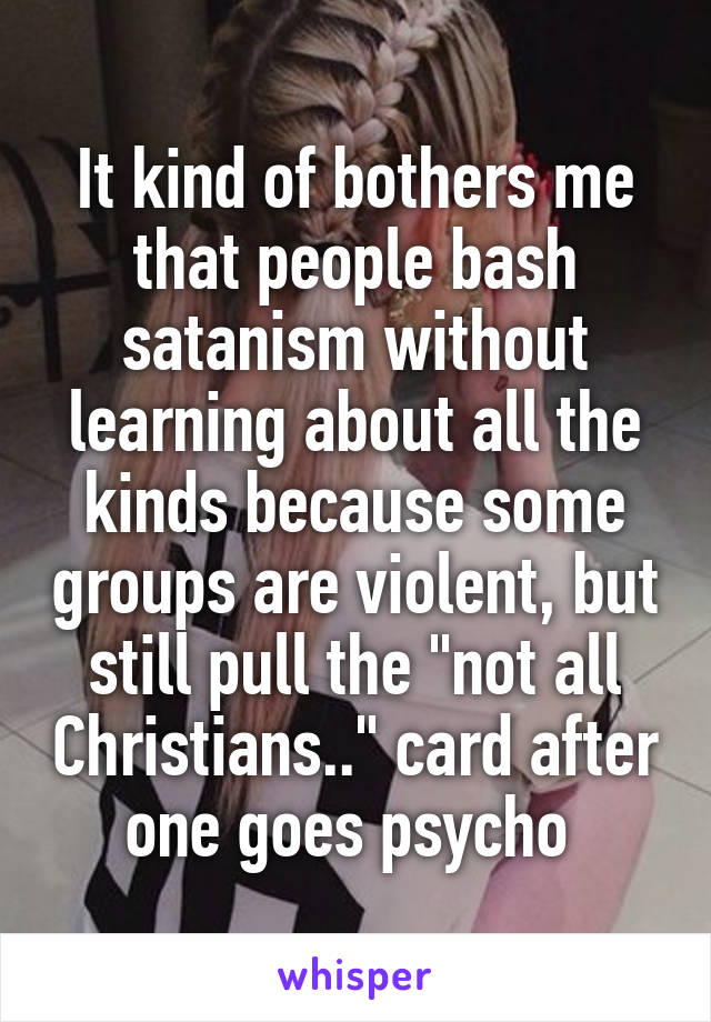 It kind of bothers me that people bash satanism without learning about all the kinds because some groups are violent, but still pull the "not all Christians.." card after one goes psycho 