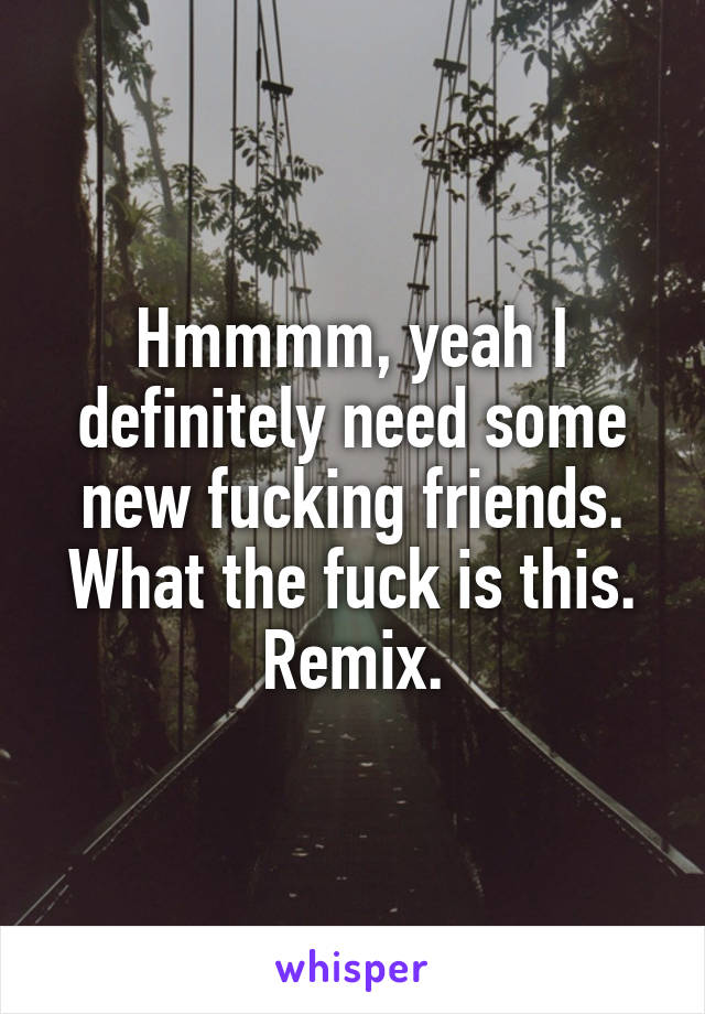 Hmmmm, yeah I definitely need some new fucking friends. What the fuck is this. Remix.