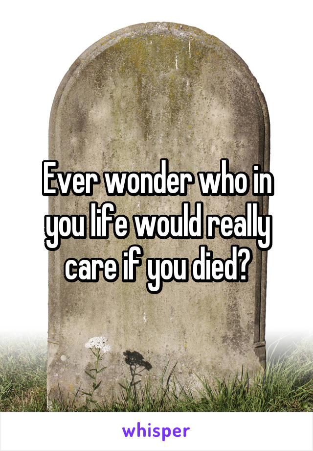 Ever wonder who in you life would really care if you died?