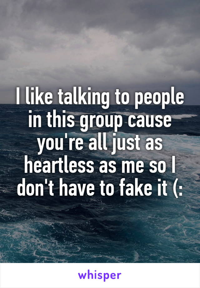 I like talking to people in this group cause you're all just as heartless as me so I don't have to fake it (: