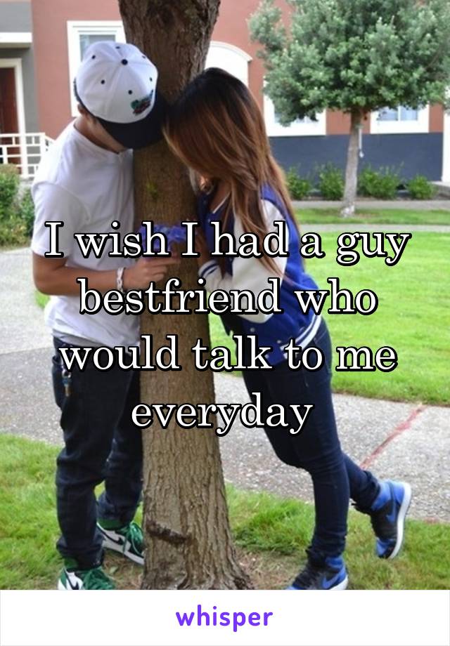 I wish I had a guy bestfriend who would talk to me everyday 