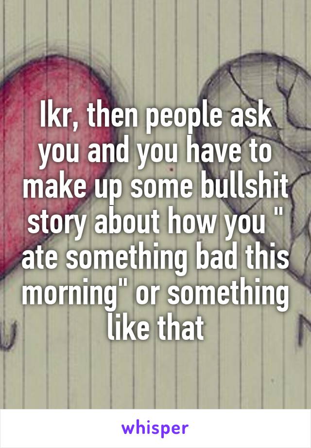 Ikr, then people ask you and you have to make up some bullshit story about how you " ate something bad this morning" or something like that