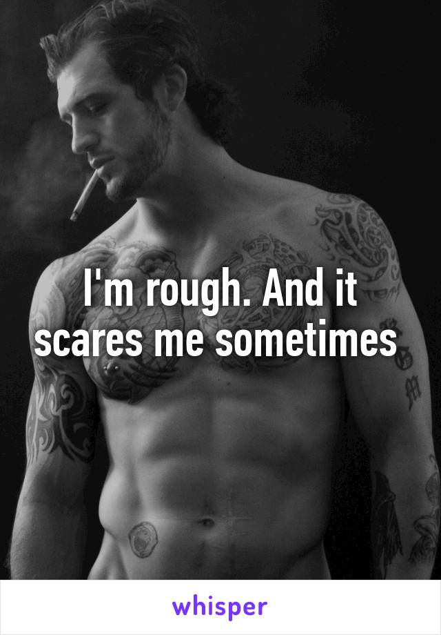 I'm rough. And it scares me sometimes 