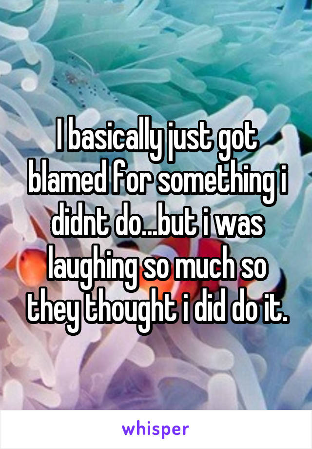 I basically just got blamed for something i didnt do...but i was laughing so much so they thought i did do it.