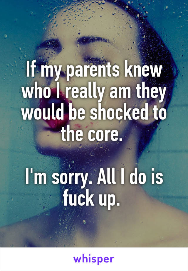 If my parents knew who I really am they would be shocked to the core. 

I'm sorry. All I do is fuck up. 