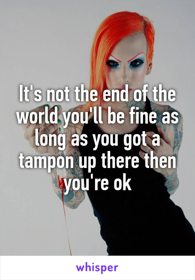 It's not the end of the world you'll be fine as long as you got a tampon up there then you're ok