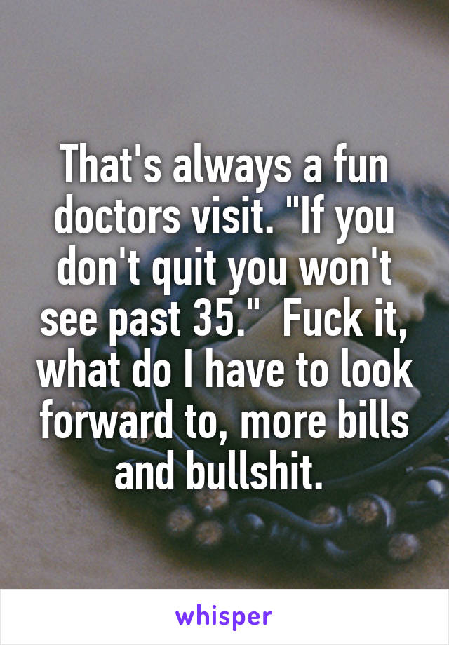 That's always a fun doctors visit. "If you don't quit you won't see past 35."  Fuck it, what do I have to look forward to, more bills and bullshit. 