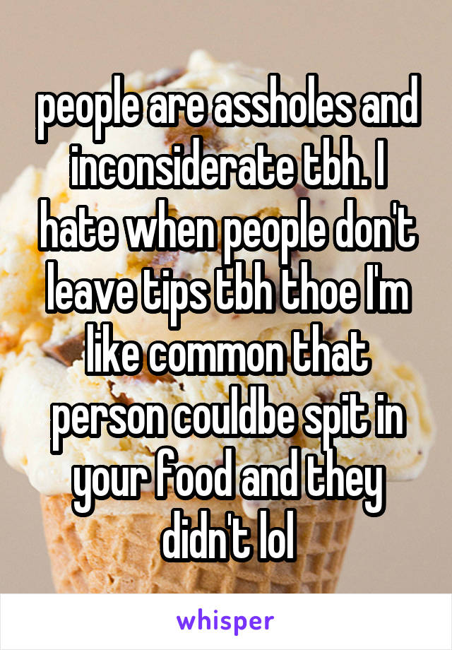 people are assholes and inconsiderate tbh. I hate when people don't leave tips tbh thoe I'm like common that person couldbe spit in your food and they didn't lol