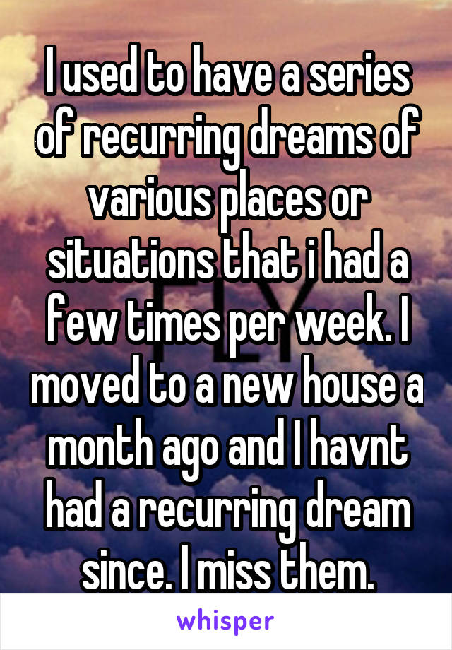 I used to have a series of recurring dreams of various places or situations that i had a few times per week. I moved to a new house a month ago and I havnt had a recurring dream since. I miss them.