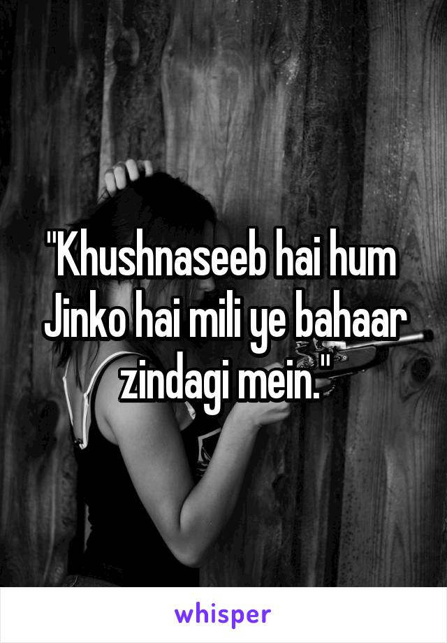 "Khushnaseeb hai hum 
Jinko hai mili ye bahaar zindagi mein."