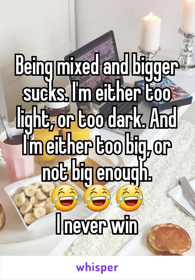 Being mixed and bigger sucks. I'm either too light, or too dark. And I'm either too big, or not big enough.
😂😂😂
I never win