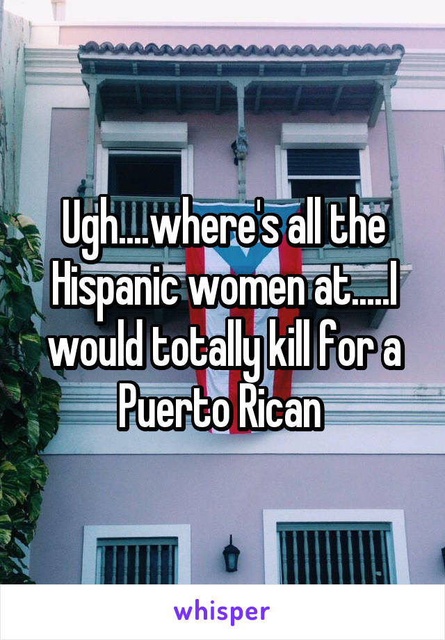 Ugh....where's all the Hispanic women at.....I would totally kill for a Puerto Rican 