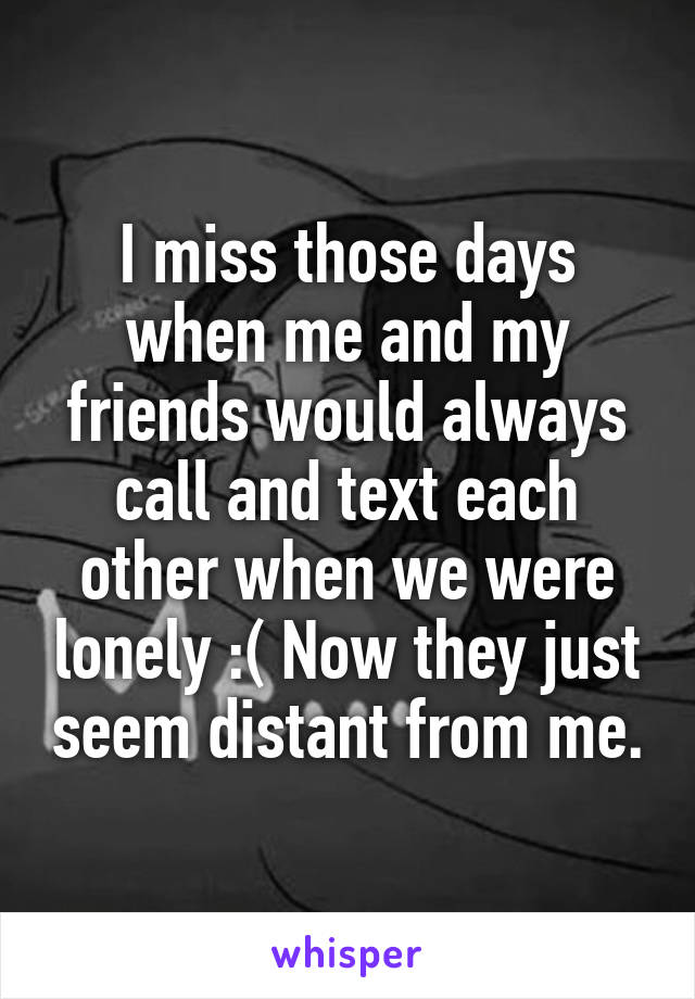 I miss those days when me and my friends would always call and text each other when we were lonely :( Now they just seem distant from me.