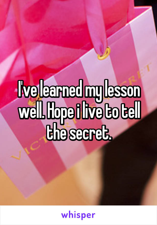 I've learned my lesson well. Hope i live to tell the secret.