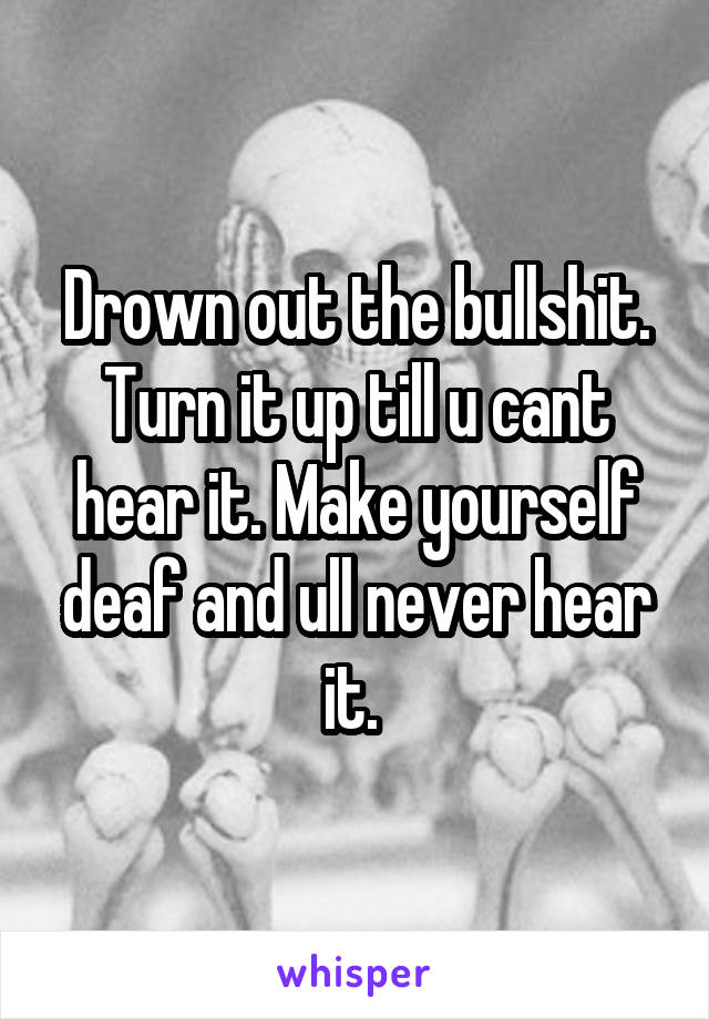 Drown out the bullshit. Turn it up till u cant hear it. Make yourself deaf and ull never hear it. 